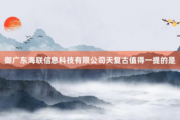 御广东海联信息科技有限公司天复古值得一提的是